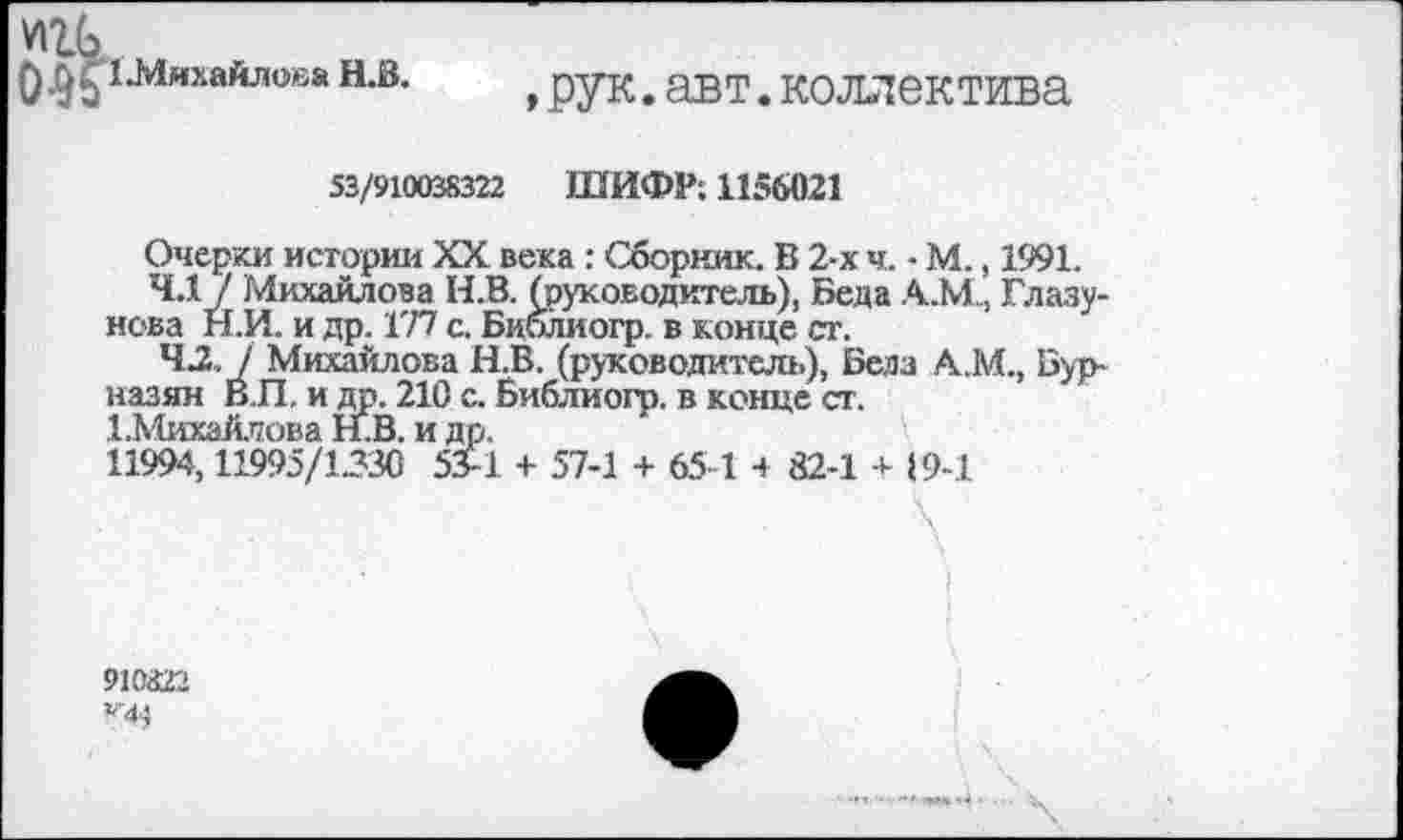 ﻿0 ^иЛяхайлева Н.В.
,рук.авт.коллектива
53/910038322 ШИФР; 1156021
Очерки истории XX века : Сборник. В 2-х ч. - М., 1991.
4.17 Михайлова Н.В. (руководитель), Беда А.МГлазунова Н.И. и др. 177 с. Библиогр. в конце ст.
42. / Михайлова Н.В. (руководитель), Бела А.М., Бурназян В.П. и др. 210 с. Библиогр. в конце ст.
^Михайлова Н.В. и др.
11994,11995/1330 53-1 + 57-1 + 65-1 4 82-1 + 19-1
91(022